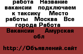 работа › Название вакансии ­ подключаем к таксику  › Место работы ­ Москва - Все города Работа » Вакансии   . Амурская обл.